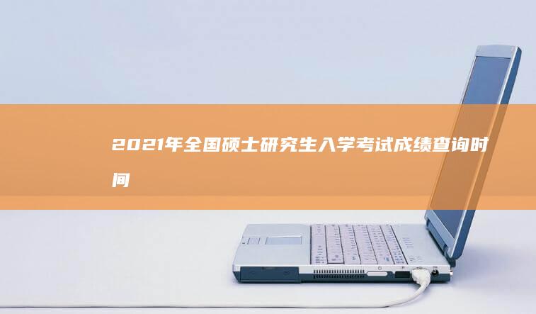 2021年全国硕士研究生入学考试成绩查询时间及官方入口指南